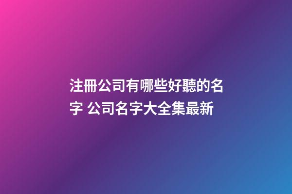 注冊公司有哪些好聽的名字 公司名字大全集最新